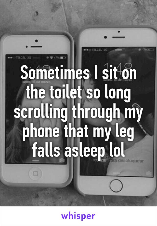 Sometimes I sit on the toilet so long scrolling through my phone that my leg falls asleep lol