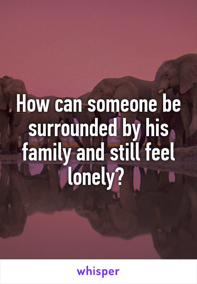 How can someone be surrounded by his family and still feel lonely? 