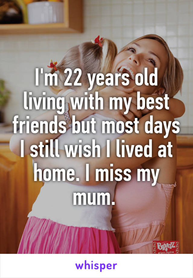 I'm 22 years old living with my best friends but most days I still wish I lived at home. I miss my mum. 