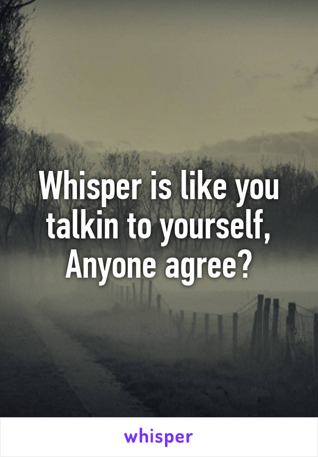 Whisper is like you talkin to yourself,
Anyone agree?