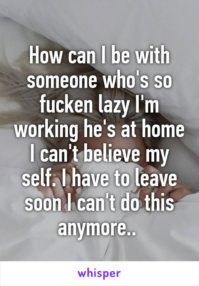 How can I be with someone who's so fucken lazy I'm working he's at home I can't believe my self. I have to leave soon I can't do this anymore.. 