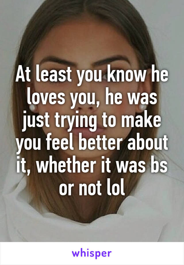 At least you know he loves you, he was just trying to make you feel better about it, whether it was bs or not lol