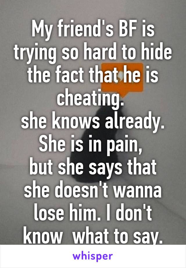 My friend's BF is trying so hard to hide the fact that he is cheating. 
she knows already.
She is in pain, 
but she says that she doesn't wanna lose him. I don't know  what to say.