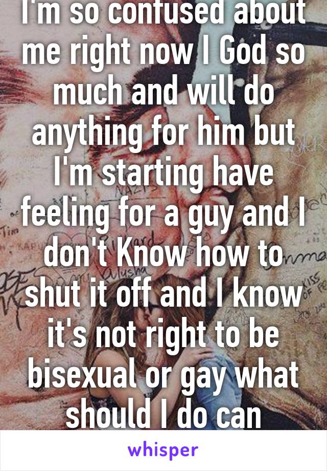 I'm so confused about me right now I God so much and will do anything for him but I'm starting have feeling for a guy and I don't Know how to shut it off and I know it's not right to be bisexual or gay what should I do can anybody help me 