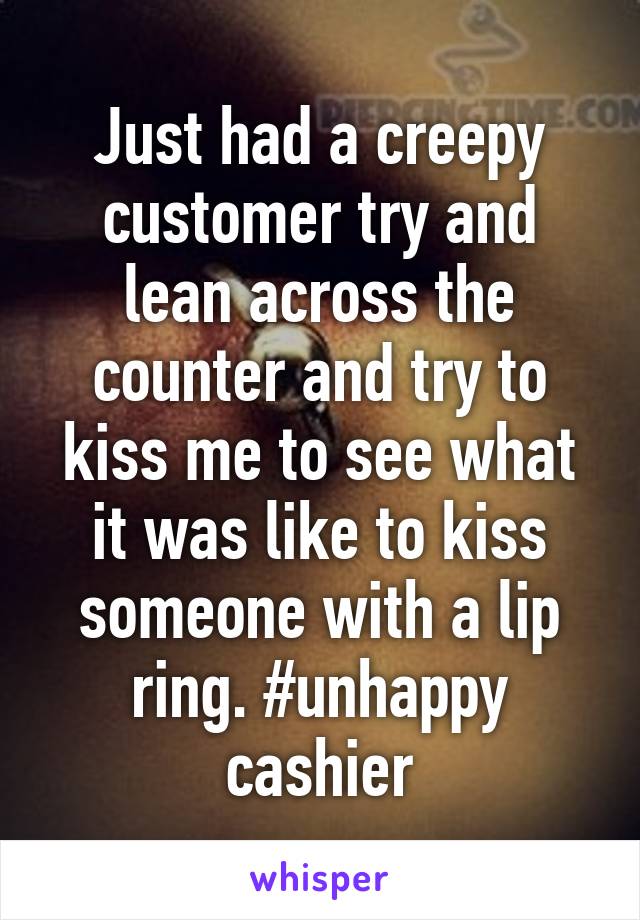 Just had a creepy customer try and lean across the counter and try to kiss me to see what it was like to kiss someone with a lip ring. #unhappy cashier