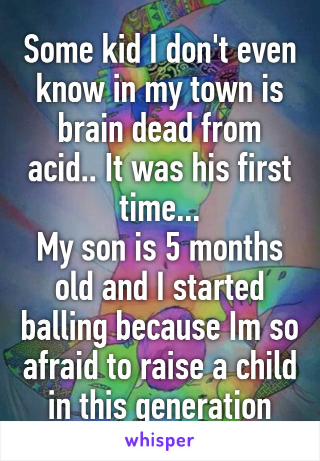 Some kid I don't even know in my town is brain dead from acid.. It was his first time...
My son is 5 months old and I started balling because Im so afraid to raise a child in this generation