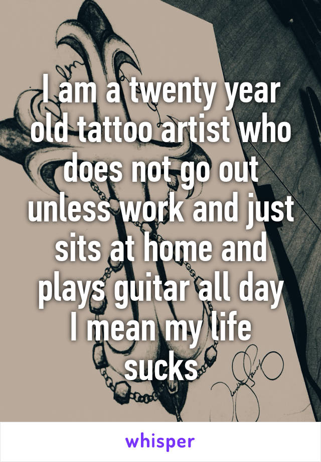 I am a twenty year old tattoo artist who does not go out unless work and just sits at home and plays guitar all day
I mean my life sucks