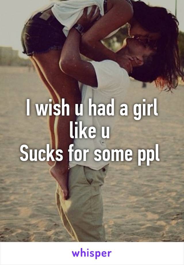 I wish u had a girl like u 
Sucks for some ppl 