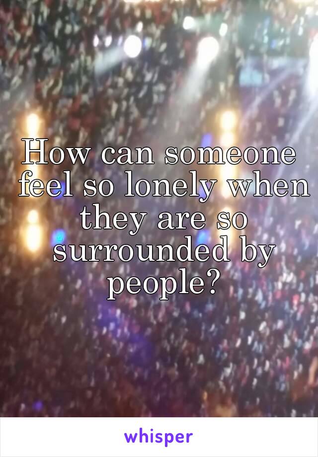 How can someone feel so lonely when they are so surrounded by people?