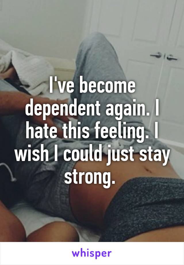 I've become dependent again. I hate this feeling. I wish I could just stay strong. 