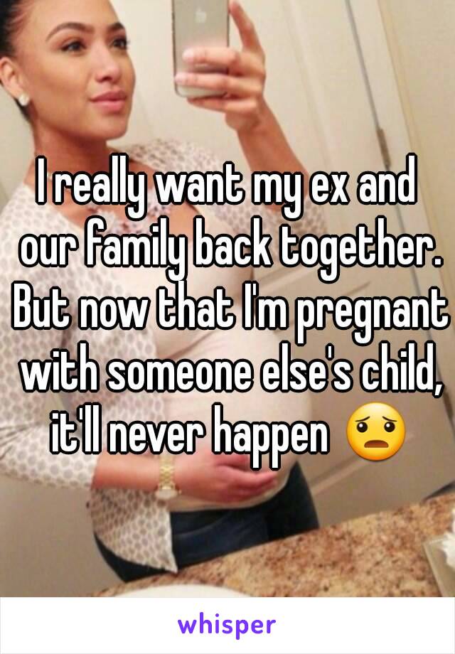 I really want my ex and our family back together. But now that I'm pregnant with someone else's child, it'll never happen 😦