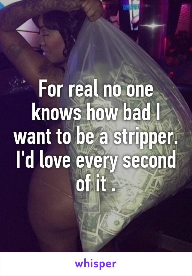 For real no one knows how bad I want to be a stripper. I'd love every second of it .