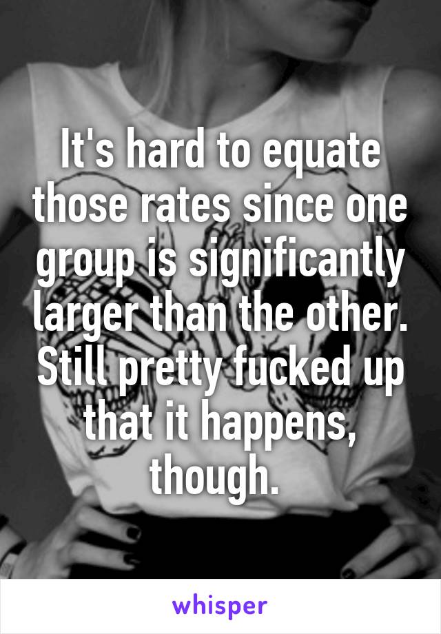 It's hard to equate those rates since one group is significantly larger than the other. Still pretty fucked up that it happens, though. 