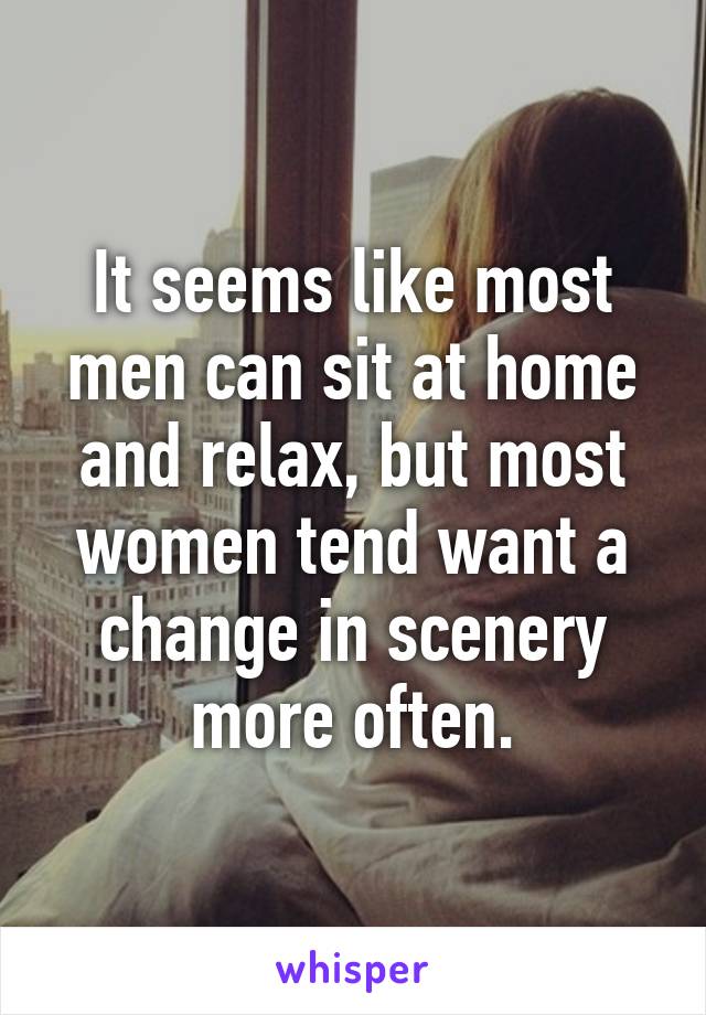 It seems like most men can sit at home and relax, but most women tend want a change in scenery more often.