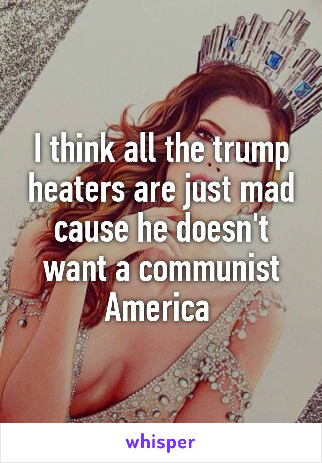 I think all the trump heaters are just mad cause he doesn't want a communist America 