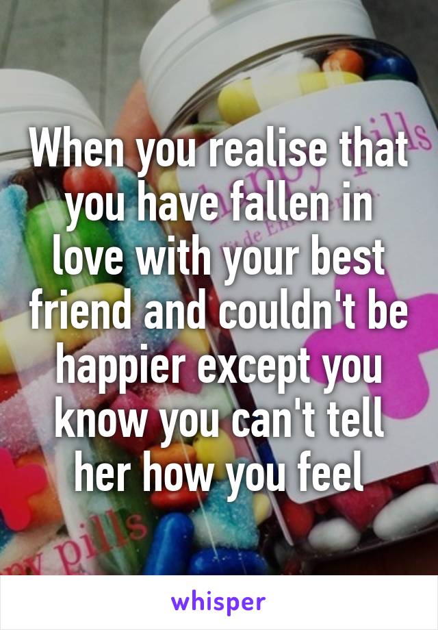 When you realise that you have fallen in love with your best friend and couldn't be happier except you know you can't tell her how you feel