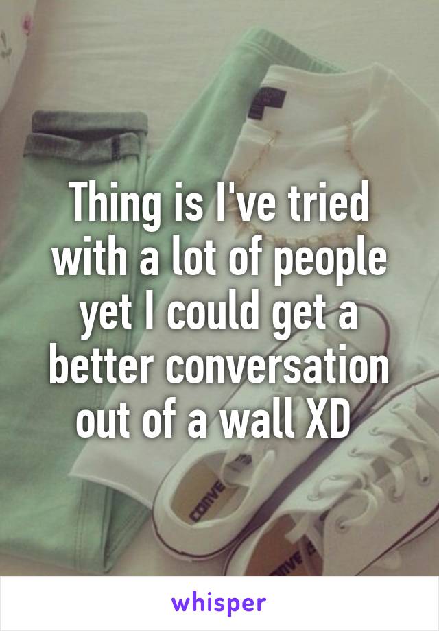 Thing is I've tried with a lot of people yet I could get a better conversation out of a wall XD 