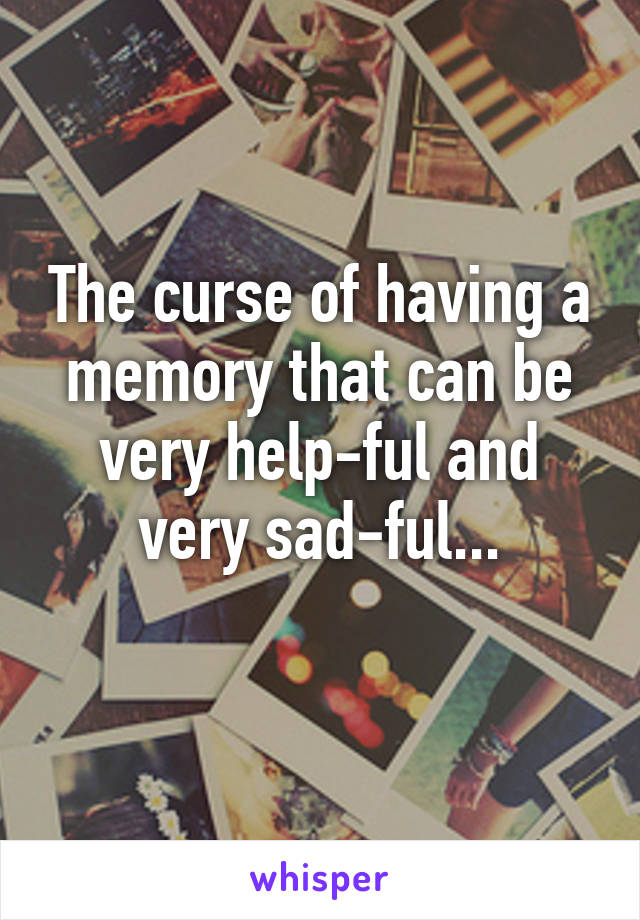 The curse of having a memory that can be very help-ful and very sad-ful...
