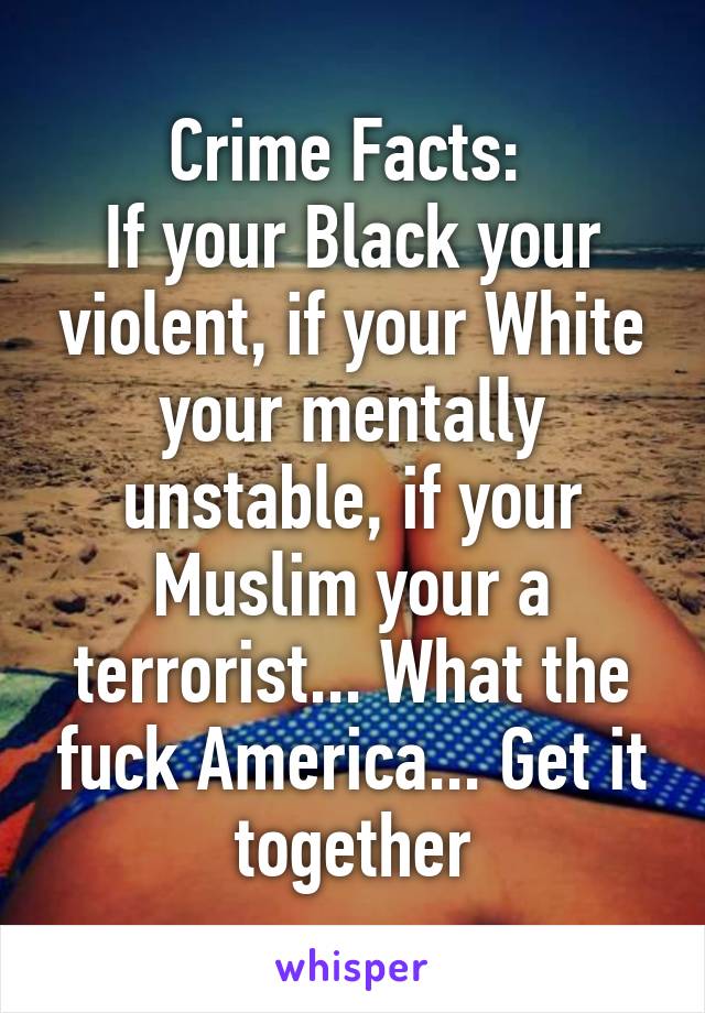 Crime Facts: 
If your Black your violent, if your White your mentally unstable, if your Muslim your a terrorist... What the fuck America... Get it together