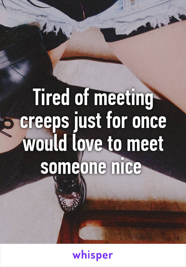 Tired of meeting creeps just for once would love to meet someone nice 