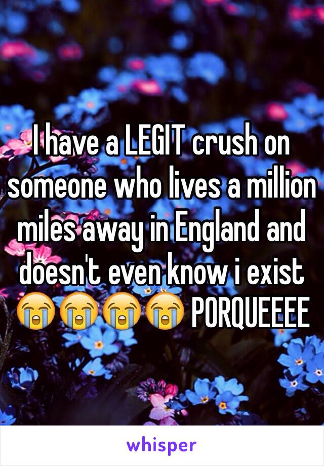 I have a LEGIT crush on someone who lives a million miles away in England and doesn't even know i exist 😭😭😭😭 PORQUEEEE