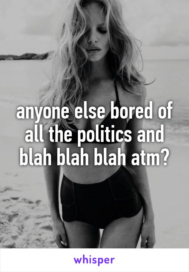 anyone else bored of all the politics and blah blah blah atm?