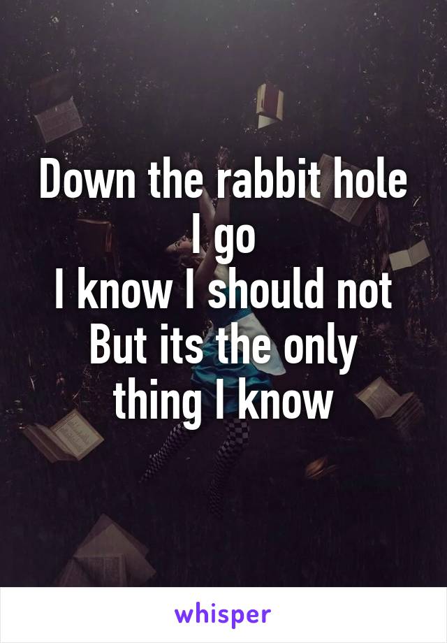 Down the rabbit hole I go
I know I should not
But its the only thing I know
