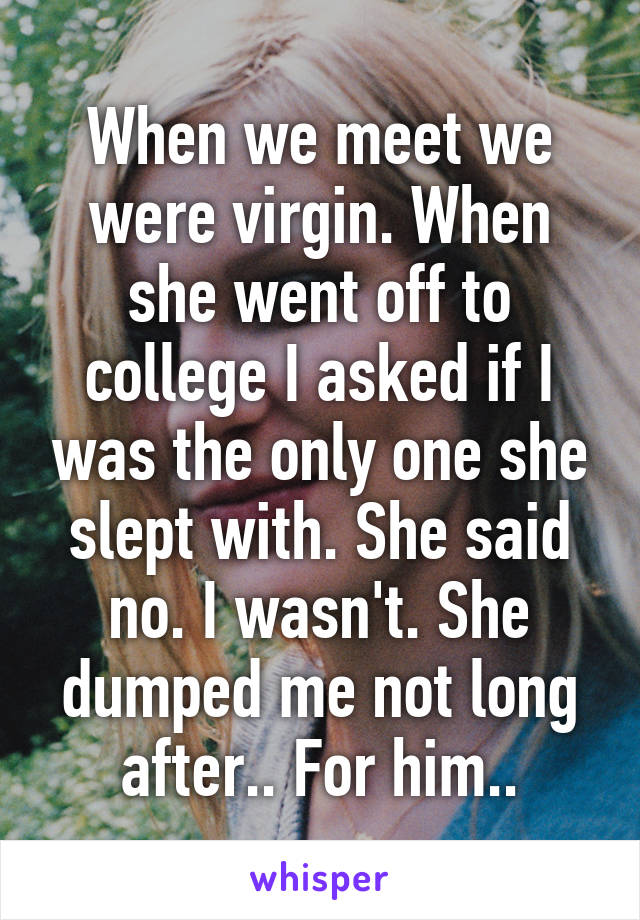 When we meet we were virgin. When she went off to college I asked if I was the only one she slept with. She said no. I wasn't. She dumped me not long after.. For him..