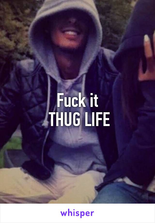 Fuck it
 THUG LIFE