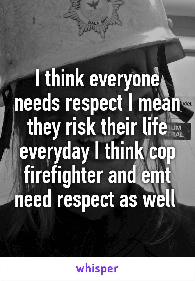 I think everyone needs respect I mean they risk their life everyday I think cop firefighter and emt need respect as well 