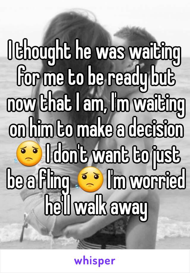 I thought he was waiting for me to be ready but now that I am, I'm waiting on him to make a decision 😟 I don't want to just be a fling 😟 I'm worried he'll walk away