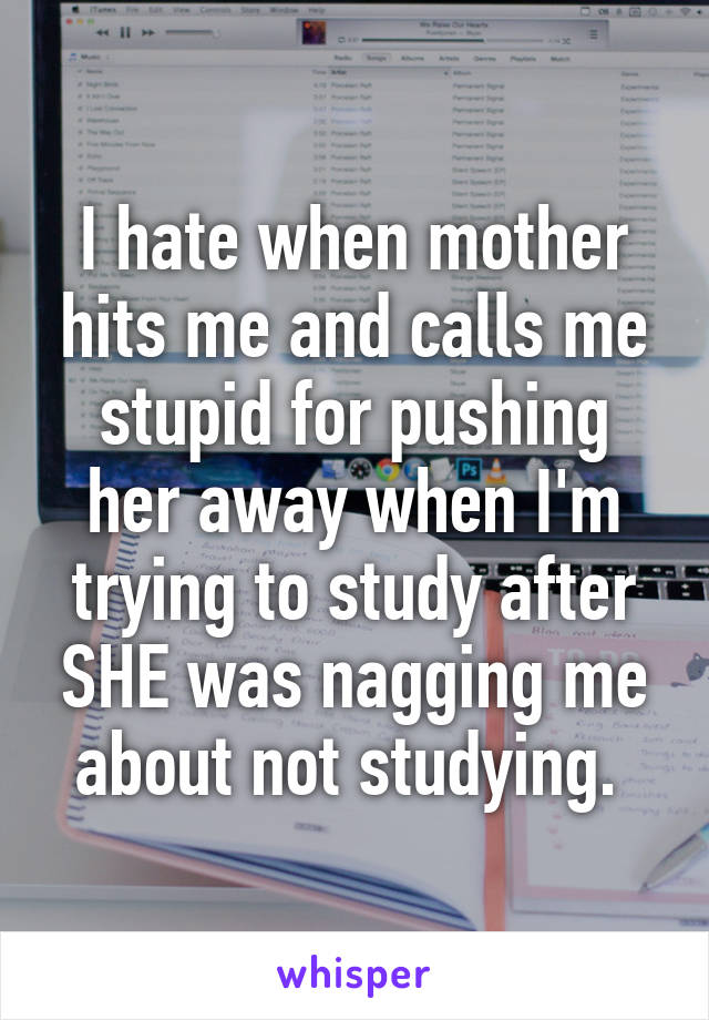 I hate when mother hits me and calls me stupid for pushing her away when I'm trying to study after SHE was nagging me about not studying. 