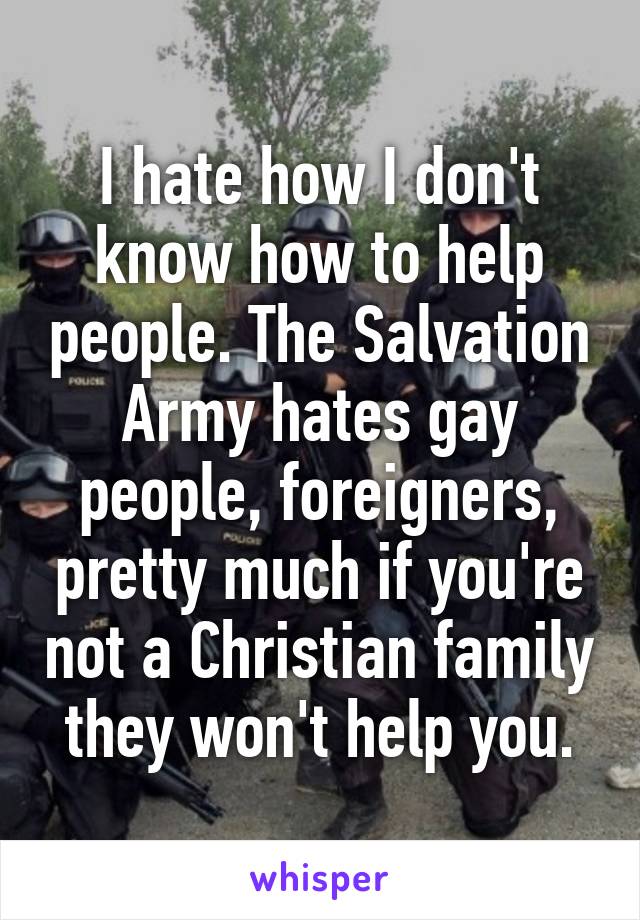 I hate how I don't know how to help people. The Salvation Army hates gay people, foreigners, pretty much if you're not a Christian family they won't help you.