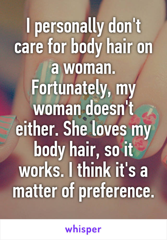 I personally don't care for body hair on a woman. Fortunately, my woman doesn't either. She loves my body hair, so it works. I think it's a matter of preference. 