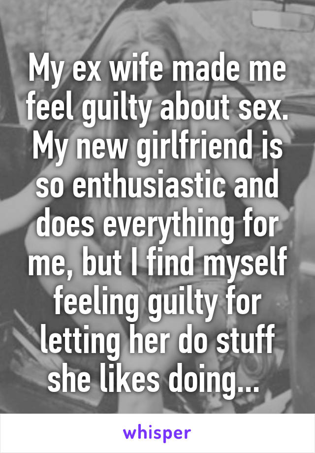 My ex wife made me feel guilty about sex. My new girlfriend is so enthusiastic and does everything for me, but I find myself feeling guilty for letting her do stuff she likes doing... 