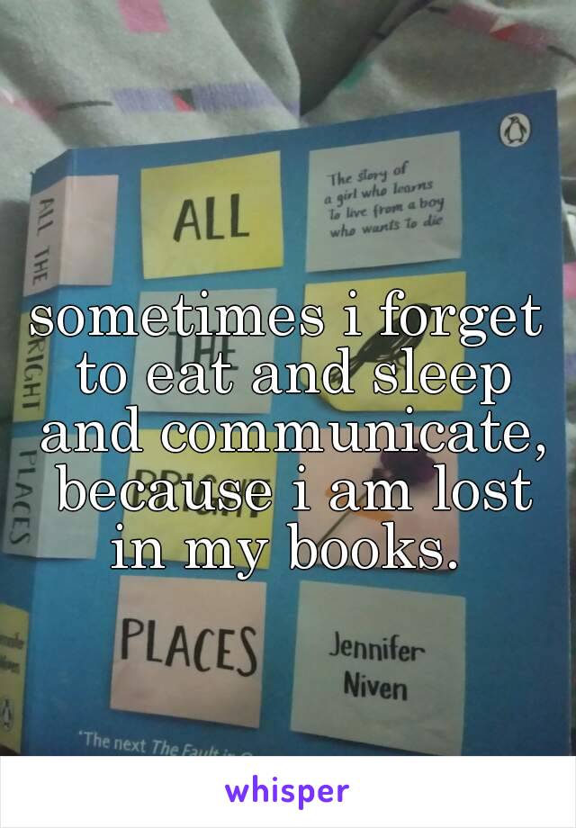 sometimes i forget to eat and sleep and communicate, because i am lost in my books. 