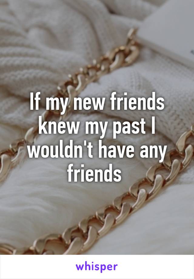 If my new friends knew my past I wouldn't have any friends 