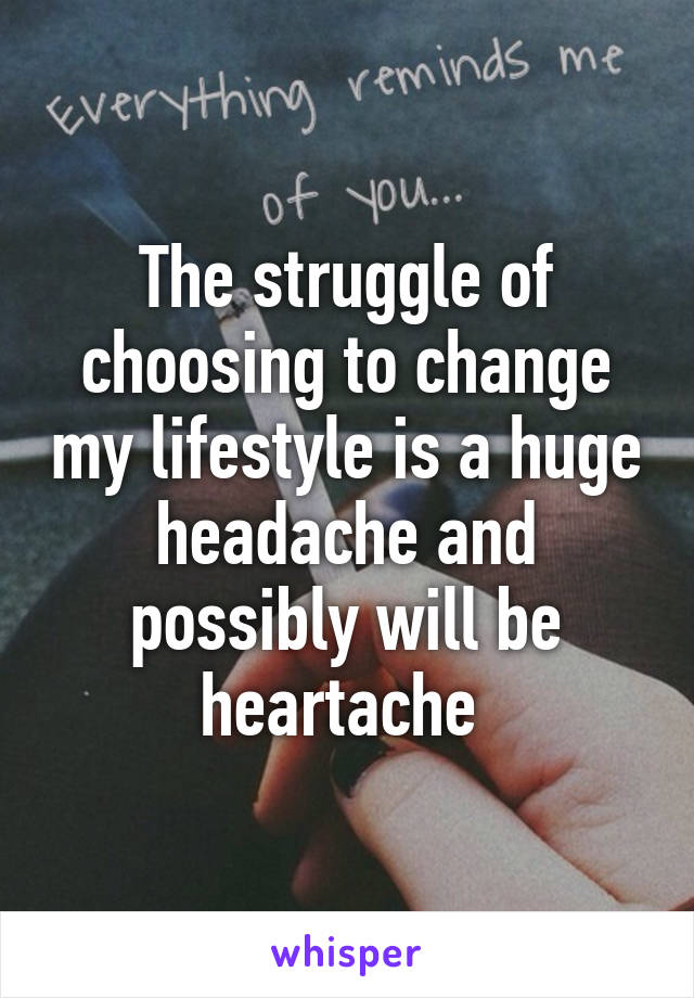 The struggle of choosing to change my lifestyle is a huge headache and possibly will be heartache 