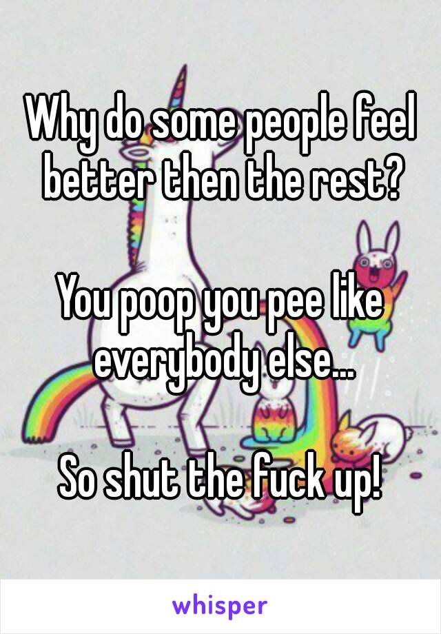 Why do some people feel better then the rest?

You poop you pee like everybody else...

So shut the fuck up!