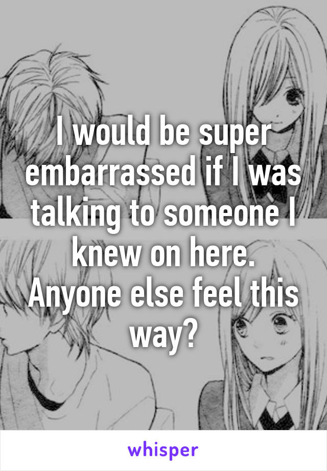 I would be super embarrassed if I was talking to someone I knew on here. Anyone else feel this way?