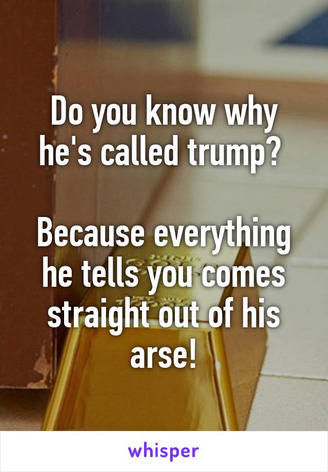 Do you know why he's called trump? 

Because everything he tells you comes straight out of his arse!