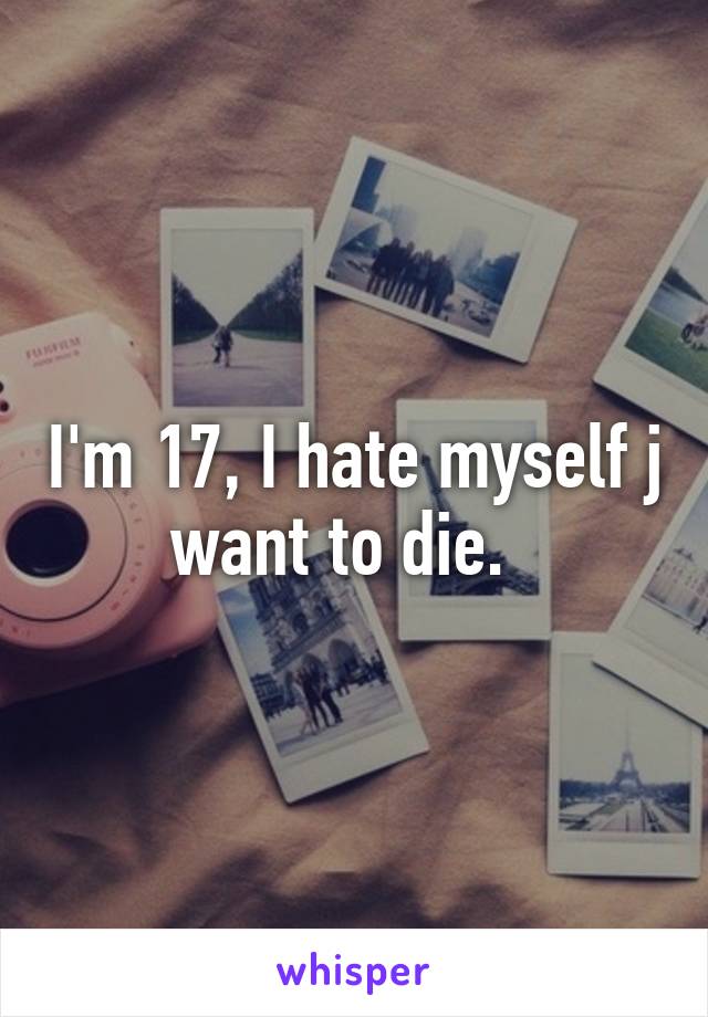 I'm 17, I hate myself j want to die.  