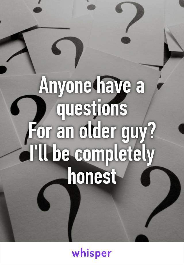 Anyone have a questions
For an older guy?
I'll be completely honest