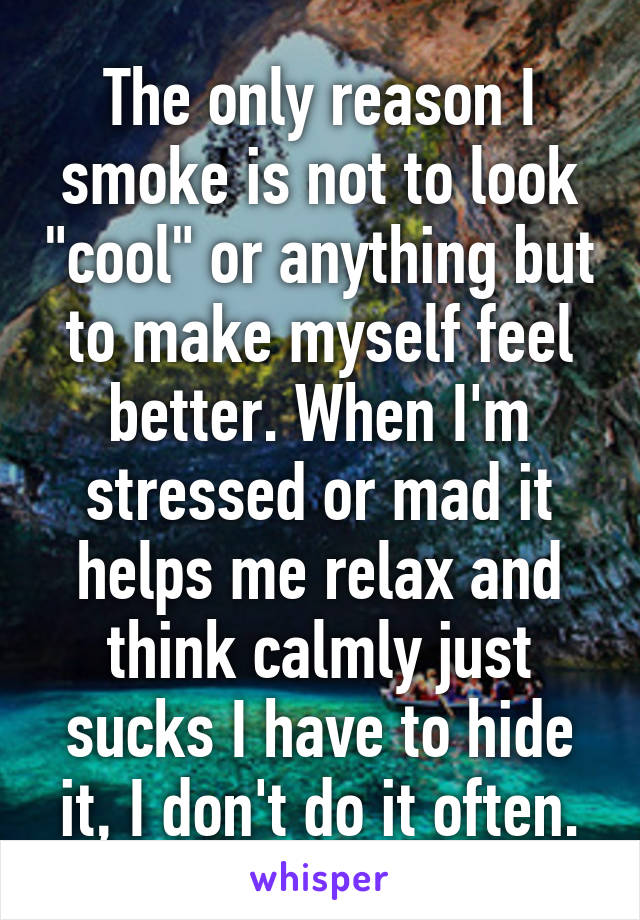 The only reason I smoke is not to look "cool" or anything but to make myself feel better. When I'm stressed or mad it helps me relax and think calmly just sucks I have to hide it, I don't do it often.