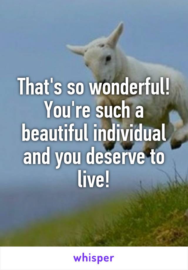 That's so wonderful! You're such a beautiful individual and you deserve to live!