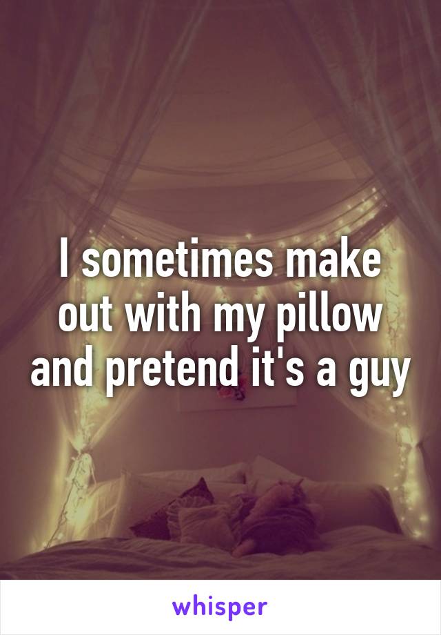 I sometimes make out with my pillow and pretend it's a guy