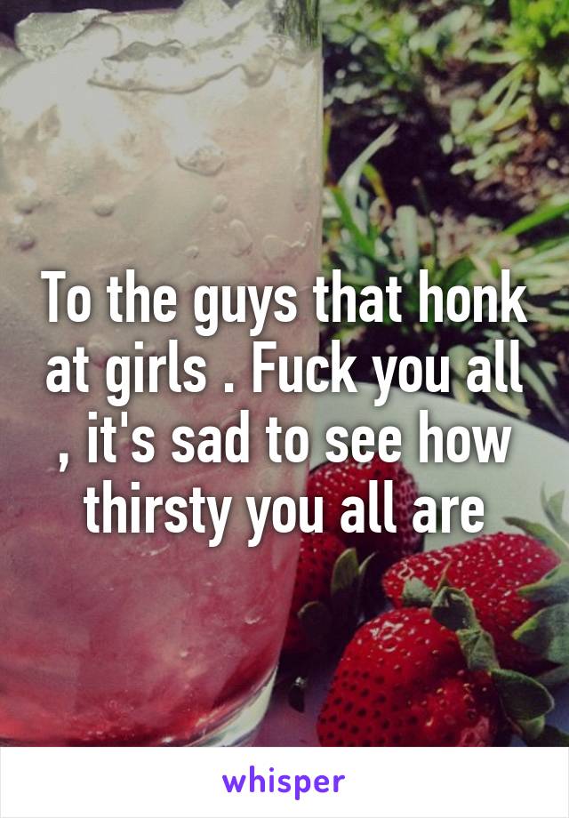 To the guys that honk at girls . Fuck you all , it's sad to see how thirsty you all are