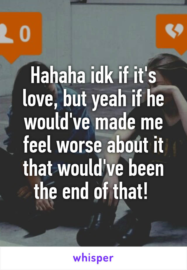 Hahaha idk if it's love, but yeah if he would've made me feel worse about it that would've been the end of that! 