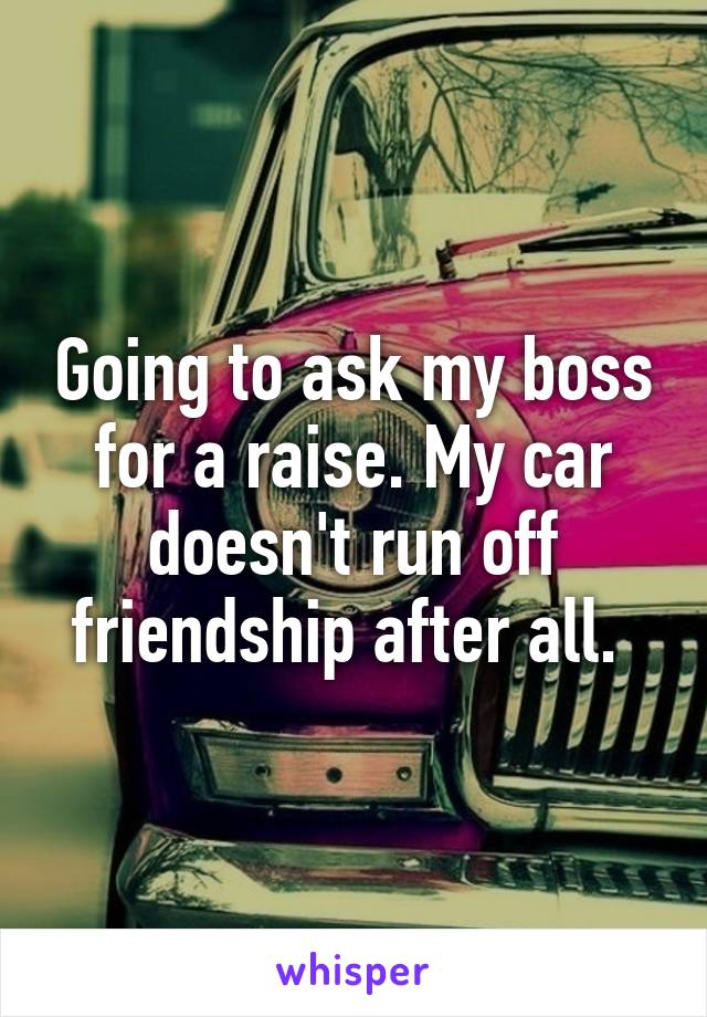 Going to ask my boss for a raise. My car doesn't run off friendship after all. 