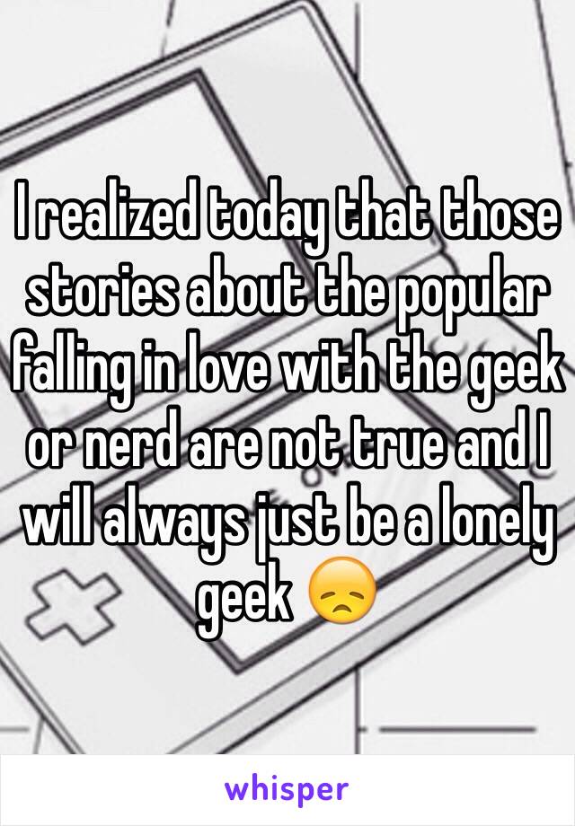 I realized today that those stories about the popular falling in love with the geek or nerd are not true and I will always just be a lonely geek 😞